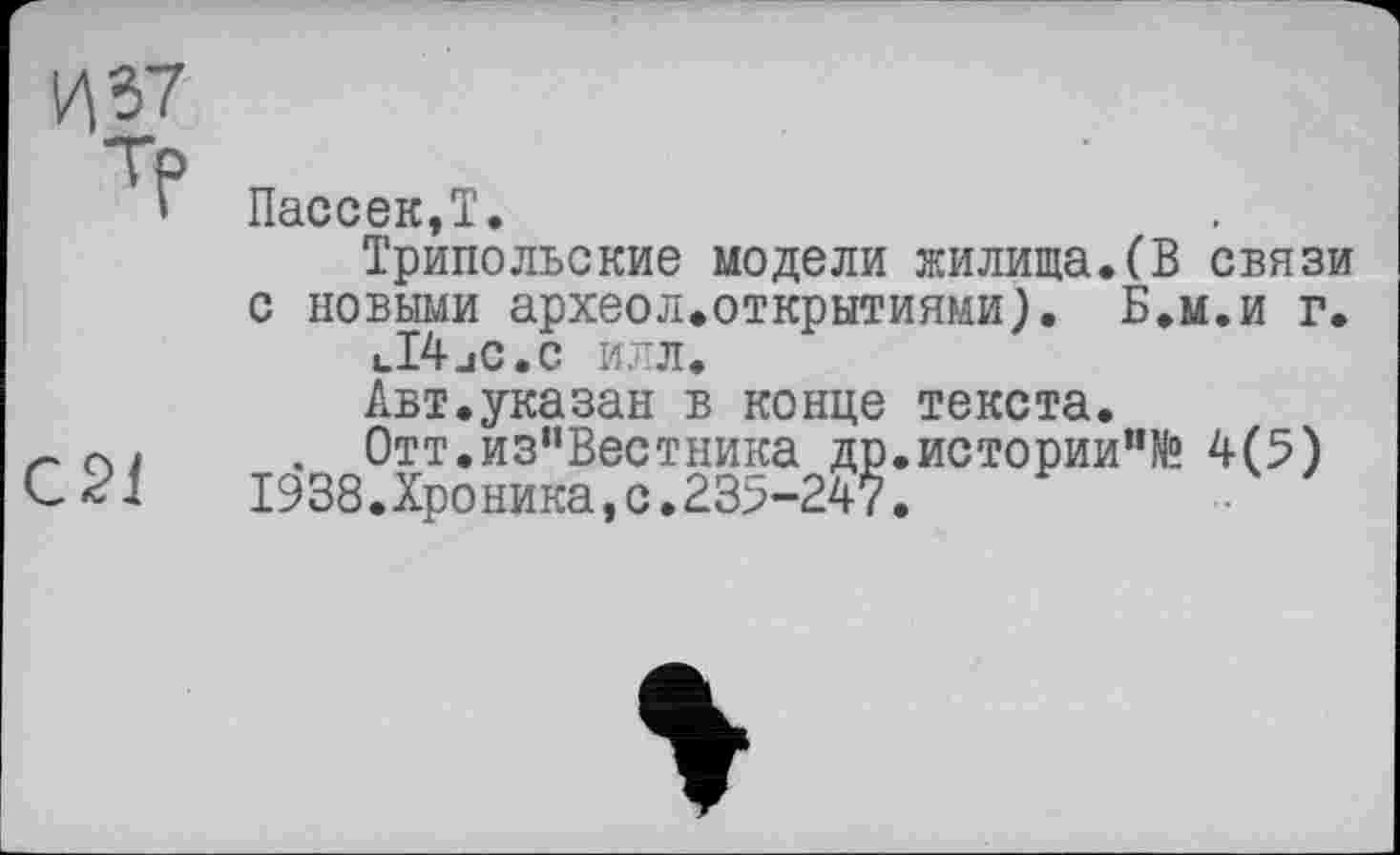 ﻿И 37 ТР	Пассек,Т. Трипольские модели жилища.(В связи с новыми археол.открытиями). Б.м.и г. uI4jC.C ИЛЛ. Авт.указан в конце текста.
С2І	. Отт.из"Вестника др.истории"№ 4(5) 1938.Хроника,с.235-247.